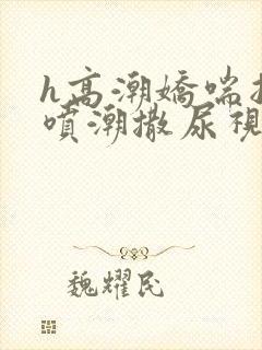 h高潮娇喘抽搐喷潮撒尿视频