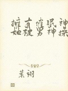 拥有催眠神力后她被男神操透了小说