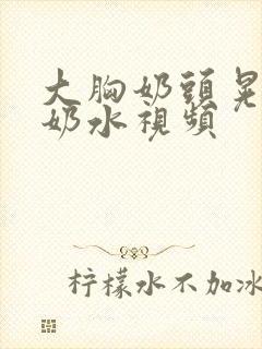 大胸奶头晃着喷奶水视频