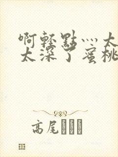 啊轻点灬太粗嗯太深了蜜桃小说