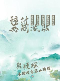 种付おじさんと无删减版