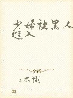 少妇被黑人猛烈进入