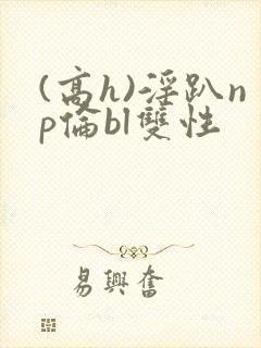 (高h)淫趴np伦bl双性