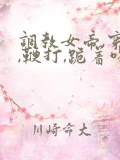 调教女帝,穿乳,鞭打,跪着喝尿小说