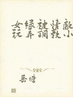 女绿被情敌羞辱玩弄调教小说
