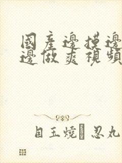 国产边摸边吃奶边做爽视频