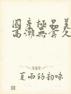 国产极品美女到高潮无套久久