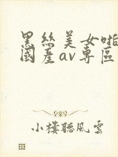 黑丝美女啪啪啪国产av专区