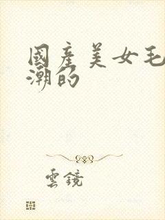 国产美女毛片高潮的