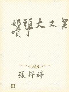 奶头大又晃奶水喷了