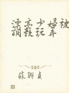 漂亮少妇被各种调教玩弄