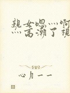 亲女嗯灬啊灬快灬高潮了视频