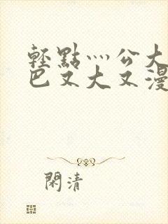 轻点灬公大ji巴又大又漫画