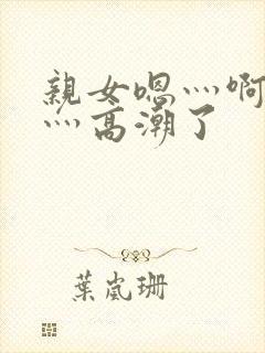 亲女嗯灬啊灬快灬高潮了