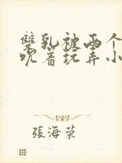 双乳被两个男人吮着玩弄小说