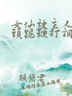 女仙被主人拽奶头跪鞭打调教小说