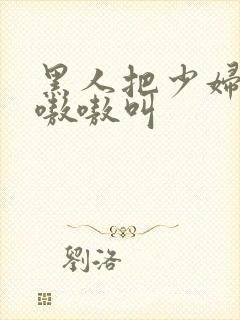 黑人把少妇日的嗷嗷叫