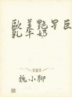 欧美艳星巨胸大乳牛奶