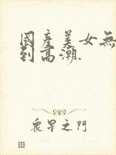 国产美女无套爽到高潮.