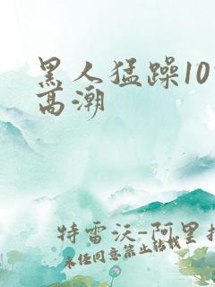 黑人猛躁10次高潮