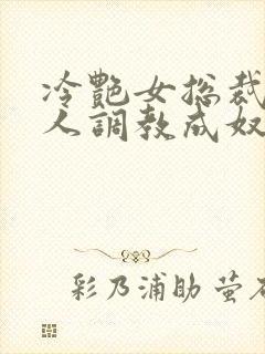 冷艳女总裁被黑人调教成奴小说