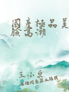 国产极品美女露脸高潮