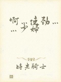 啊…使劲…用力…少妇