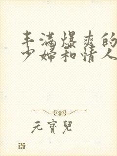 丰满爆爽的极品少妇和情人