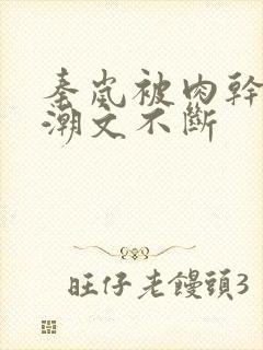 秦岚被肉干高h潮文不断