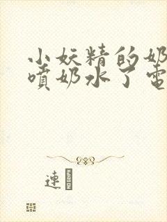 小妖精的奶头又喷奶水了电影