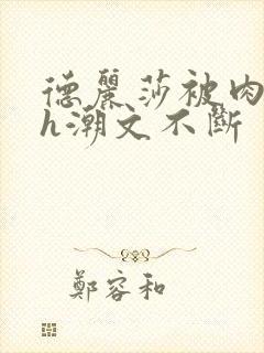 德丽莎被肉干高h潮文不断