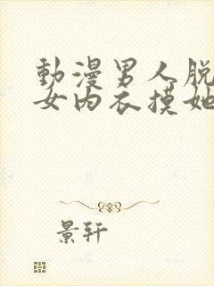 动漫男人脱了美女内衣摸她胸