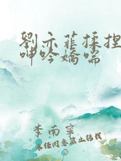 刘亦菲揉捏雪乳呻吟娇喘