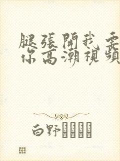 腿张开我要添到你高潮视频