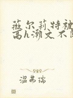 薇尔莉特被肉干高h潮文不断