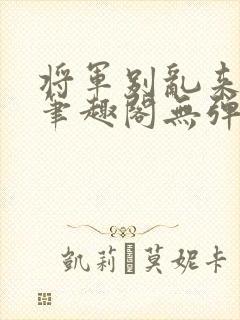 将军别乱来gl笔趣阁无弹窗笔趣阁