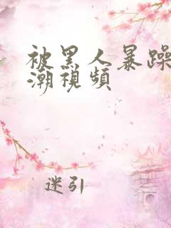 被黑人暴躁到高潮视频