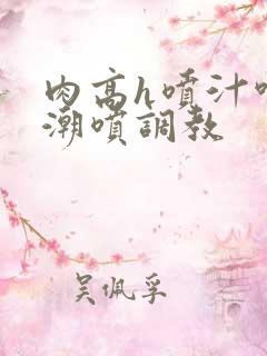 肉高h喷汁呻吟潮喷调教