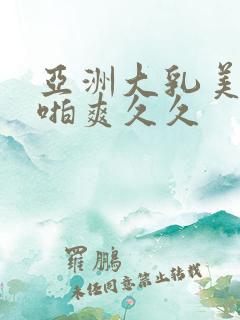 亚洲大乳美女啪啪爽久久