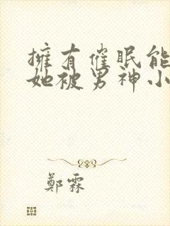 拥有催眠能力后她被男神小说