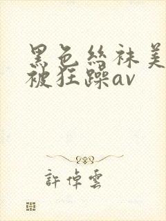 黑色丝袜美美女被狂躁av