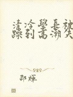 清冷学长被爆c躁到高潮失禁漫