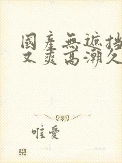 国产无遮挡又黄又爽高潮久久