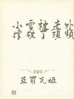 小雪被老外黑人撑破了视频