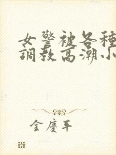 女警被各种刑具调教高潮小说