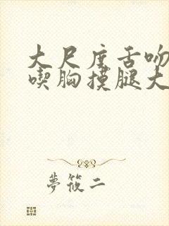 大尺度舌吻捏胸吃胸摸腿大全