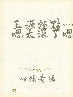 王源轻点灬太粗嗯太深了嗯啊