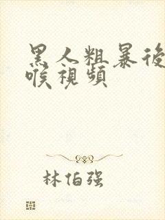 黑人粗暴后仰深喉视频