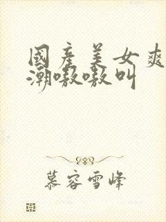 国产美女爽到高潮嗷嗷叫