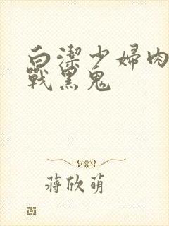 白洁少妇肉欲大战黑鬼